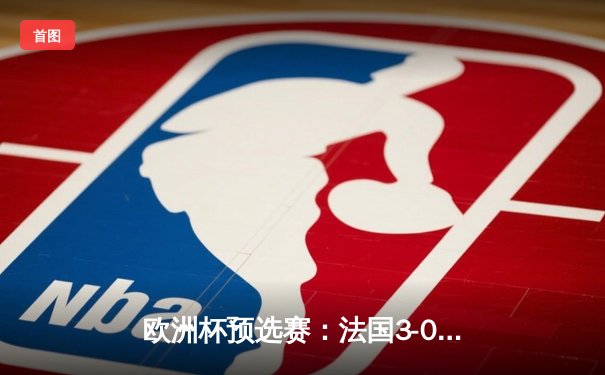 欧洲杯预选赛：法国3-0完胜德国，姆巴佩梅开二度闪耀全场