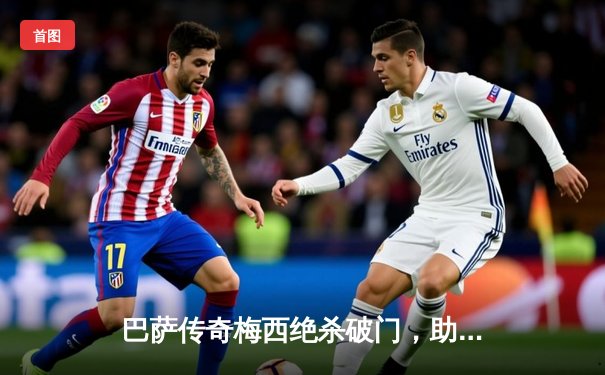 巴萨传奇梅西绝杀破门，助巴黎圣日耳曼3-2险胜皇马晋级欧冠四强
